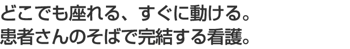 どこでも座れる、すぐに動ける。患者さんのそばで完結する看護。